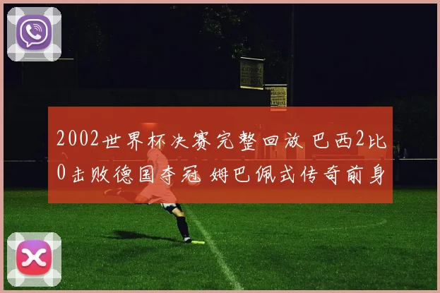 2002世界杯决赛完整回放 巴西2比0击败德国夺冠 姆巴佩式传奇前身再现经典对决