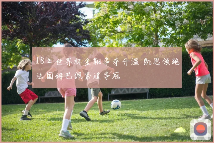 18年世界杯金靴争夺升温 凯恩领跑法国姆巴佩紧追争冠