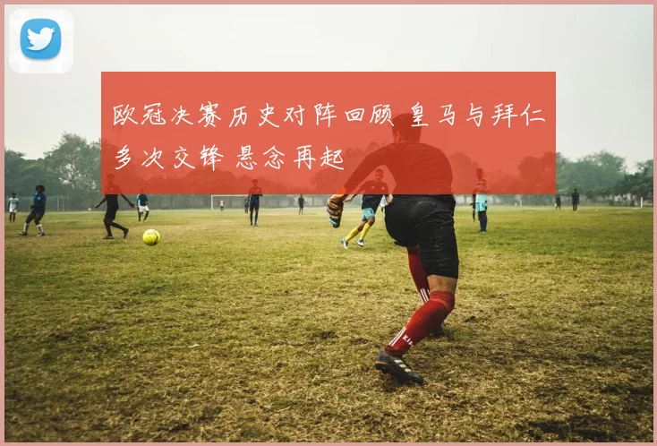 欧冠决赛历史对阵回顾 皇马与拜仁多次交锋 悬念再起