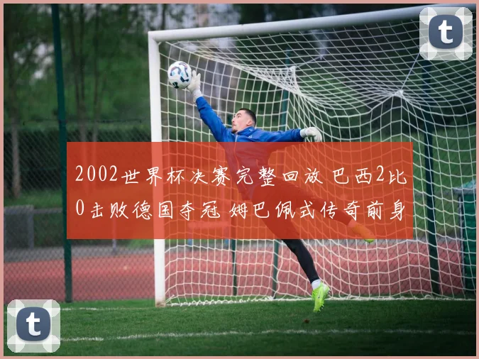 2002世界杯决赛完整回放 巴西2比0击败德国夺冠 姆巴佩式传奇前身再现经典对决