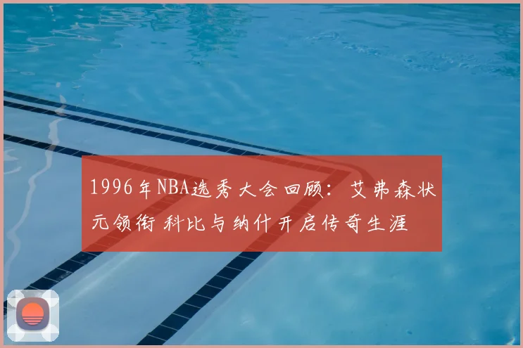 1996年NBA选秀大会回顾:艾弗森状元领衔 科比与纳什开启传奇生涯