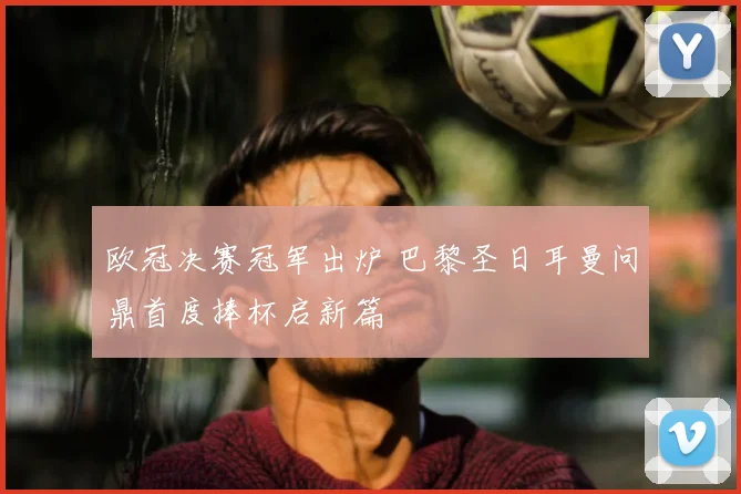欧冠决赛冠军出炉 巴黎圣日耳曼问鼎首度捧杯启新篇