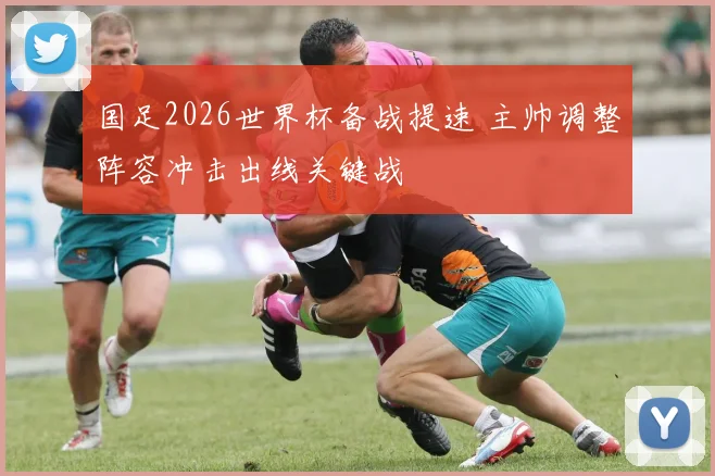 国足2026世界杯备战提速 主帅调整阵容冲击出线关键战