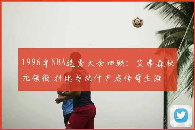 1996年NBA选秀大会回顾:艾弗森状元领衔 科比与纳什开启传奇生涯