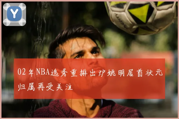 02年NBA选秀重排出炉姚明居首状元归属再受关注