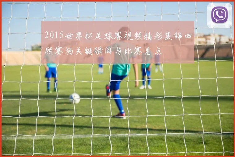 2015世界杯足球赛视频精彩集锦回顾赛场关键瞬间与比赛看点