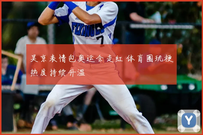 吴京表情包奥运会走红 体育圈玩梗热度持续升温