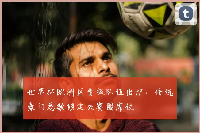 世界杯欧洲区晋级队伍出炉,传统豪门悉数锁定决赛圈席位