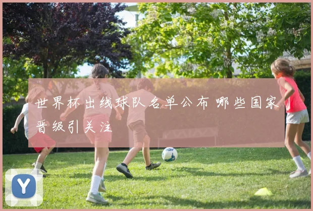 世界杯出线球队名单公布 哪些国家晋级引关注