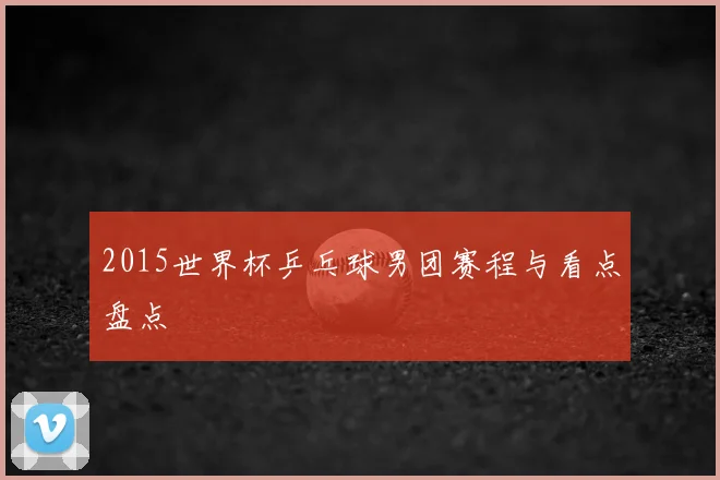 2015世界杯乒乓球男团赛程与看点盘点